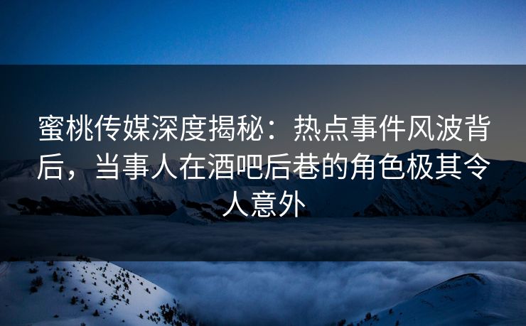 蜜桃传媒深度揭秘：热点事件风波背后，当事人在酒吧后巷的角色极其令人意外