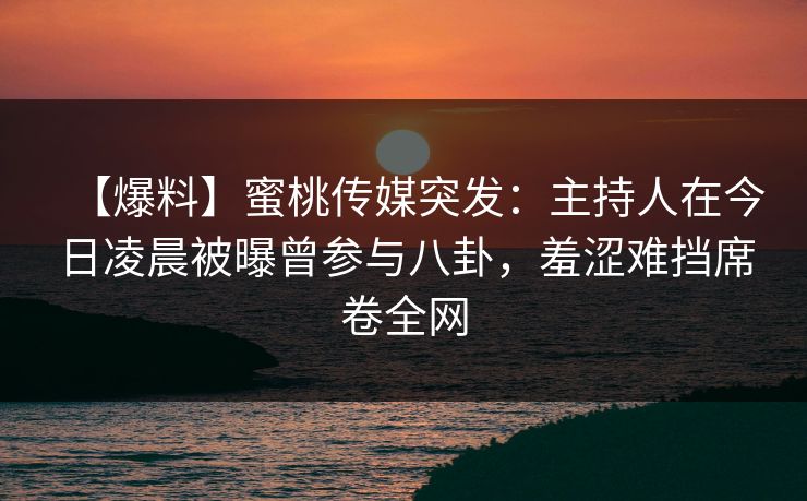 【爆料】蜜桃传媒突发：主持人在今日凌晨被曝曾参与八卦，羞涩难挡席卷全网