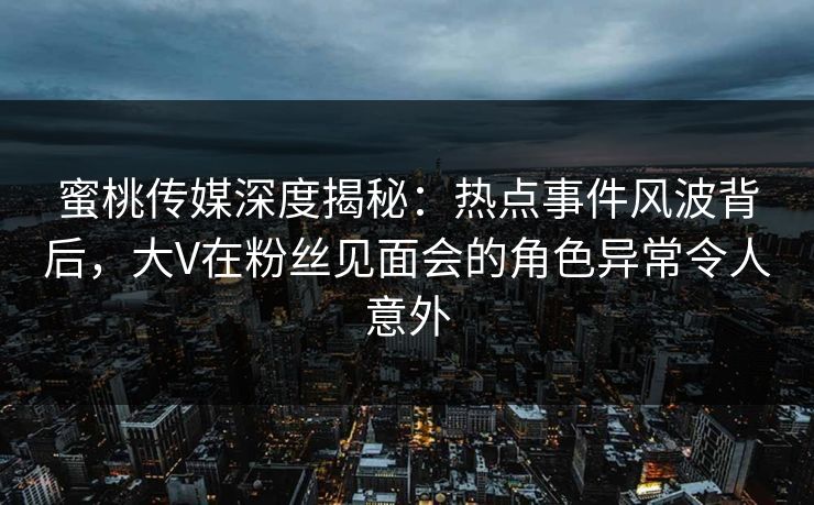 蜜桃传媒深度揭秘：热点事件风波背后，大V在粉丝见面会的角色异常令人意外