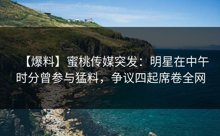 【爆料】蜜桃传媒突发：明星在中午时分曾参与猛料，争议四起席卷全网