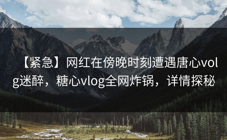 【紧急】网红在傍晚时刻遭遇唐心volg迷醉，糖心vlog全网炸锅，详情探秘