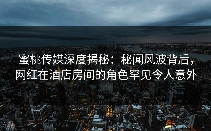 蜜桃传媒深度揭秘：秘闻风波背后，网红在酒店房间的角色罕见令人意外