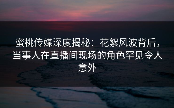 蜜桃传媒深度揭秘：花絮风波背后，当事人在直播间现场的角色罕见令人意外