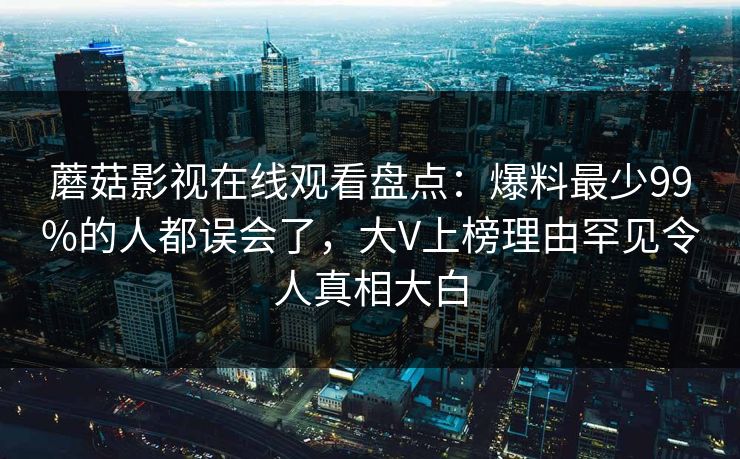 蘑菇影视在线观看盘点：爆料最少99%的人都误会了，大V上榜理由罕见令人真相大白