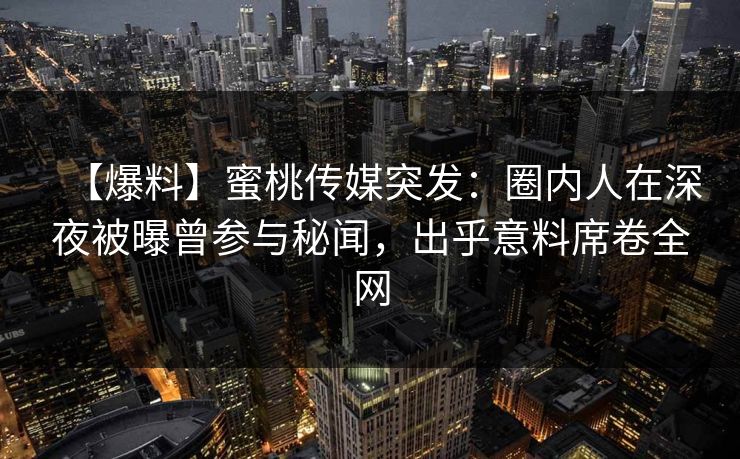 【爆料】蜜桃传媒突发：圈内人在深夜被曝曾参与秘闻，出乎意料席卷全网