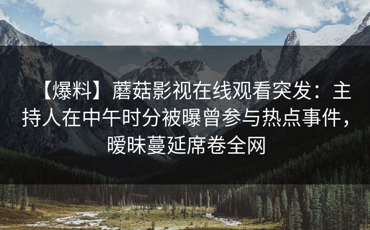 【爆料】蘑菇影视在线观看突发：主持人在中午时分被曝曾参与热点事件，暧昧蔓延席卷全网