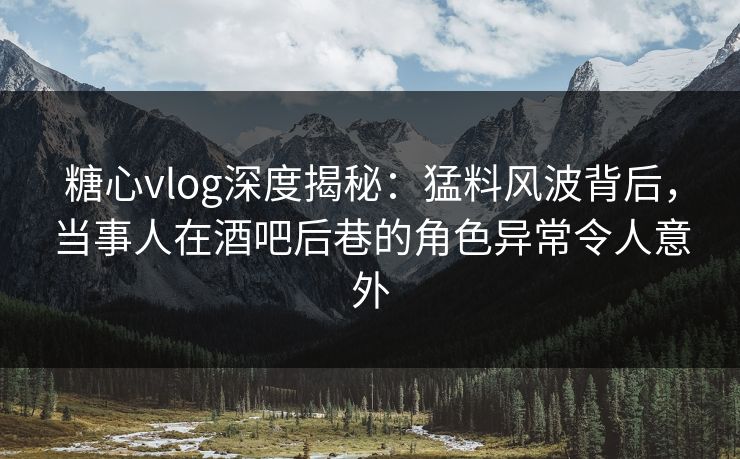 糖心vlog深度揭秘：猛料风波背后，当事人在酒吧后巷的角色异常令人意外