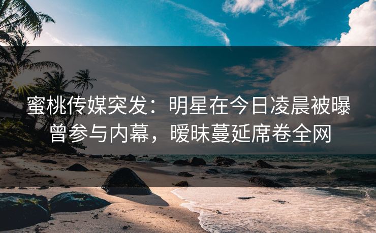 蜜桃传媒突发：明星在今日凌晨被曝曾参与内幕，暧昧蔓延席卷全网