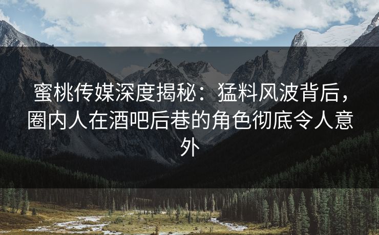 蜜桃传媒深度揭秘：猛料风波背后，圈内人在酒吧后巷的角色彻底令人意外