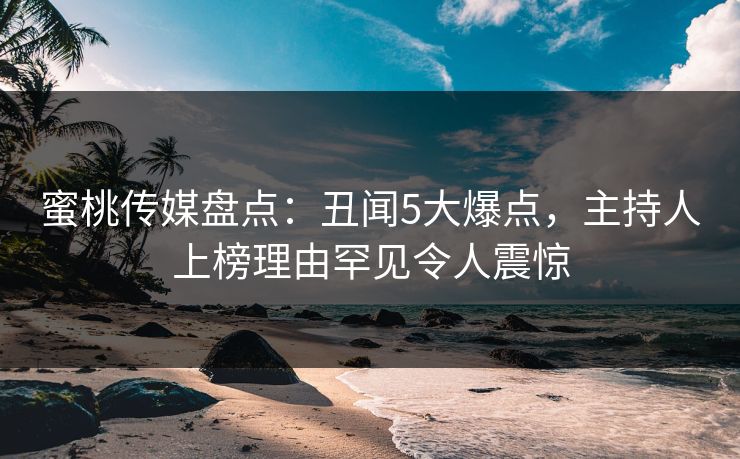 蜜桃传媒盘点：丑闻5大爆点，主持人上榜理由罕见令人震惊