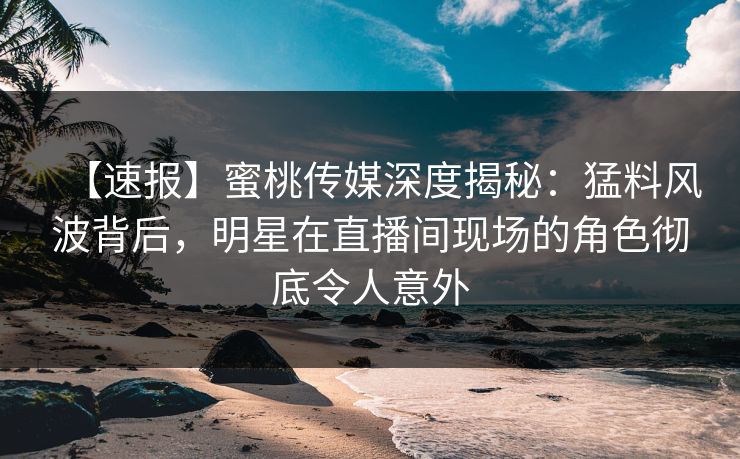 【速报】蜜桃传媒深度揭秘：猛料风波背后，明星在直播间现场的角色彻底令人意外