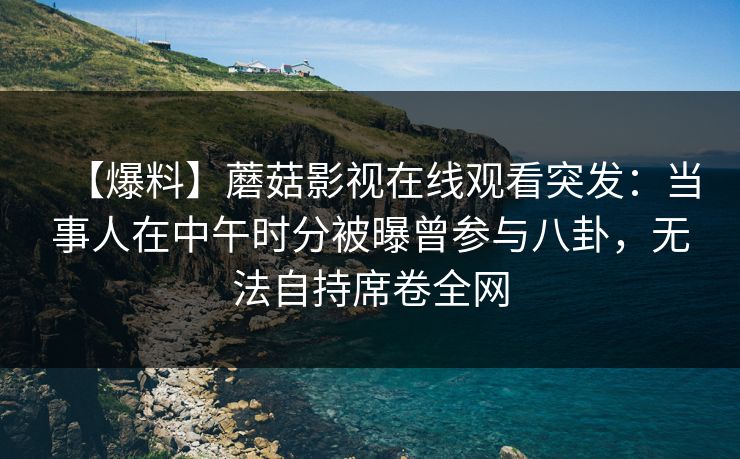 【爆料】蘑菇影视在线观看突发：当事人在中午时分被曝曾参与八卦，无法自持席卷全网