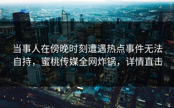 当事人在傍晚时刻遭遇热点事件无法自持，蜜桃传媒全网炸锅，详情直击