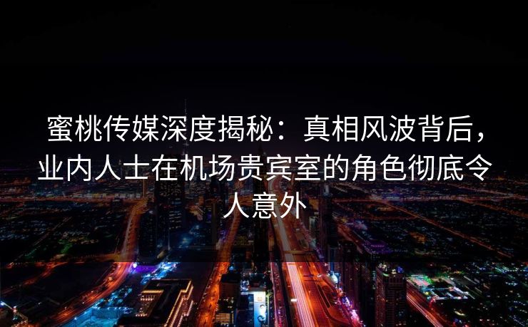蜜桃传媒深度揭秘：真相风波背后，业内人士在机场贵宾室的角色彻底令人意外