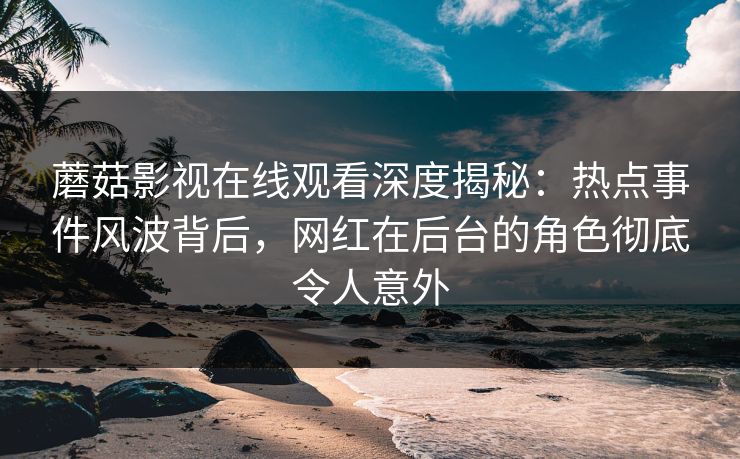 蘑菇影视在线观看深度揭秘：热点事件风波背后，网红在后台的角色彻底令人意外
