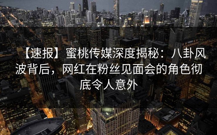 【速报】蜜桃传媒深度揭秘：八卦风波背后，网红在粉丝见面会的角色彻底令人意外