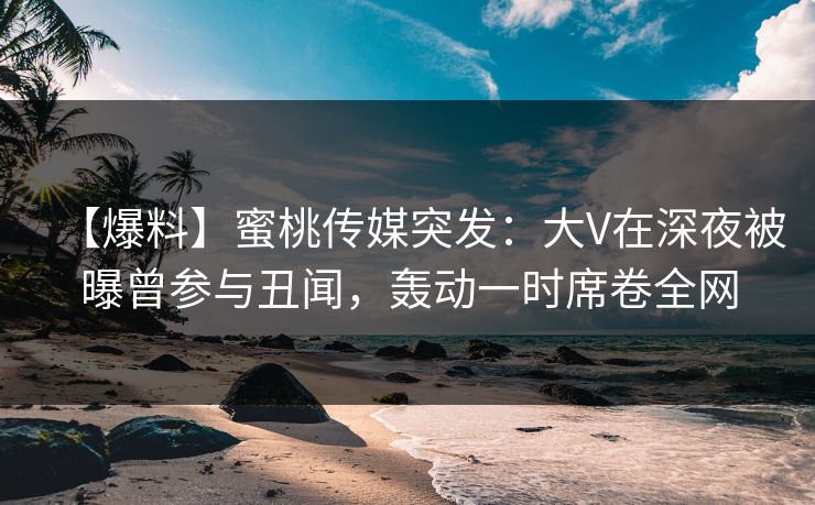 【爆料】蜜桃传媒突发：大V在深夜被曝曾参与丑闻，轰动一时席卷全网
