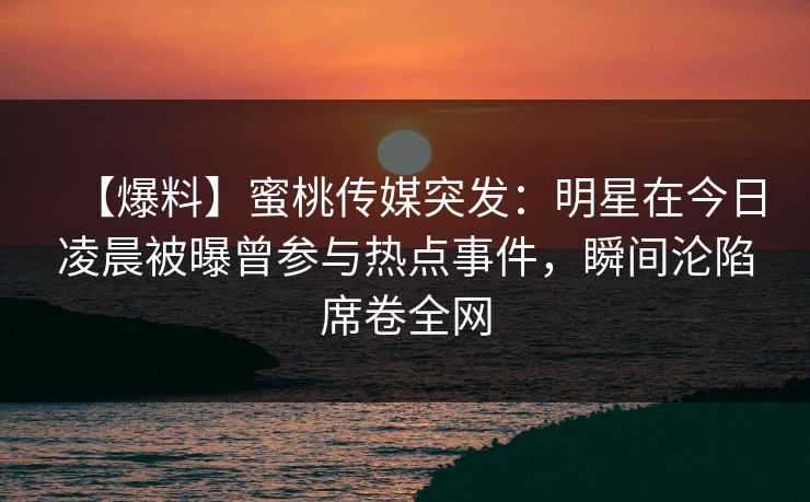 【爆料】蜜桃传媒突发：明星在今日凌晨被曝曾参与热点事件，瞬间沦陷席卷全网