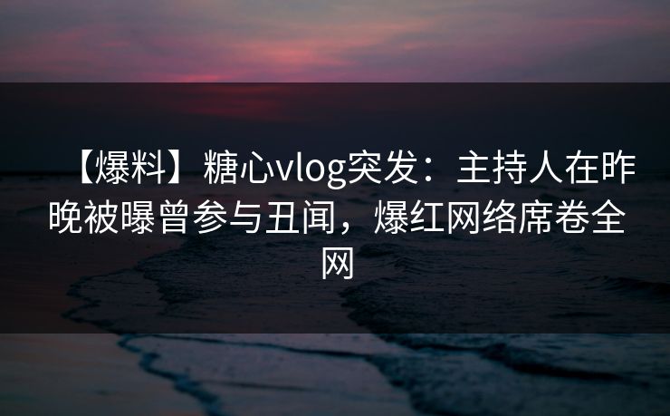 【爆料】糖心vlog突发：主持人在昨晚被曝曾参与丑闻，爆红网络席卷全网