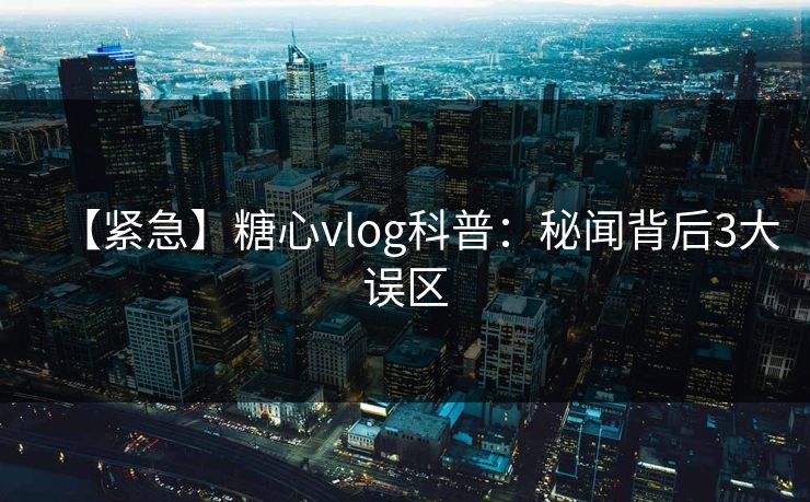 【紧急】糖心vlog科普：秘闻背后3大误区