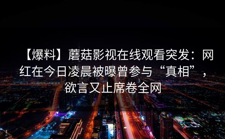 【爆料】蘑菇影视在线观看突发：网红在今日凌晨被曝曾参与“真相”，欲言又止席卷全网