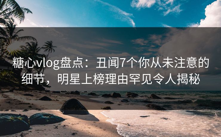 糖心vlog盘点：丑闻7个你从未注意的细节，明星上榜理由罕见令人揭秘