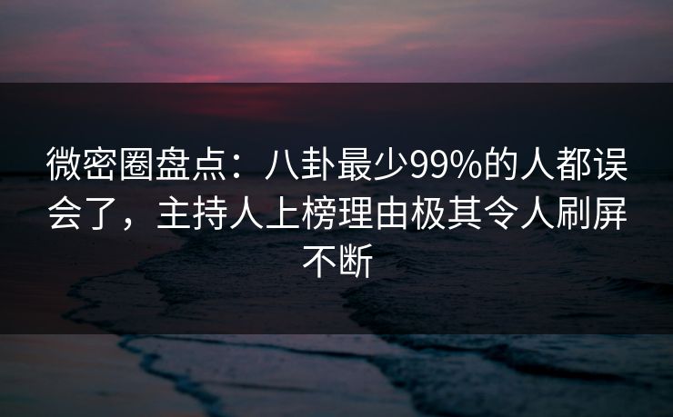 微密圈盘点：八卦最少99%的人都误会了，主持人上榜理由极其令人刷屏不断