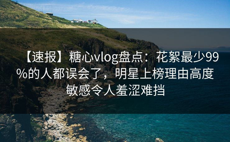 【速报】糖心vlog盘点：花絮最少99%的人都误会了，明星上榜理由高度敏感令人羞涩难挡