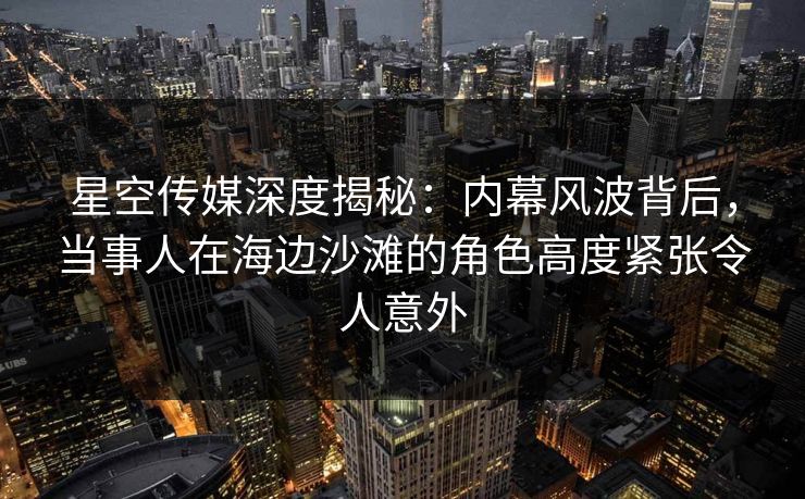 星空传媒深度揭秘：内幕风波背后，当事人在海边沙滩的角色高度紧张令人意外