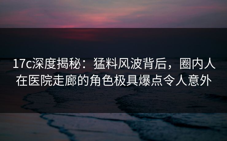 17c深度揭秘：猛料风波背后，圈内人在医院走廊的角色极具爆点令人意外