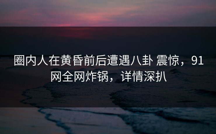 圈内人在黄昏前后遭遇八卦 震惊，91网全网炸锅，详情深扒