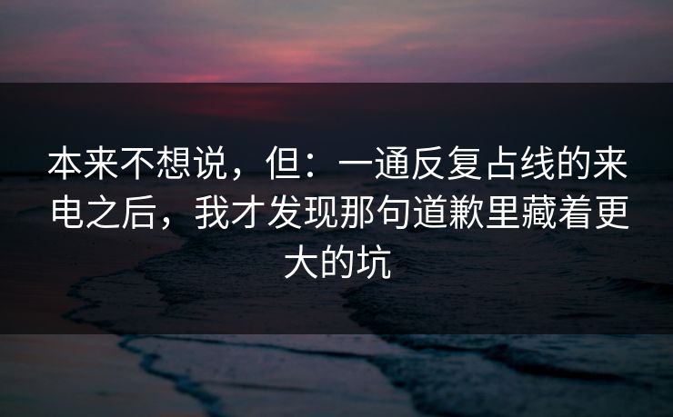 本来不想说，但：一通反复占线的来电之后，我才发现那句道歉里藏着更大的坑