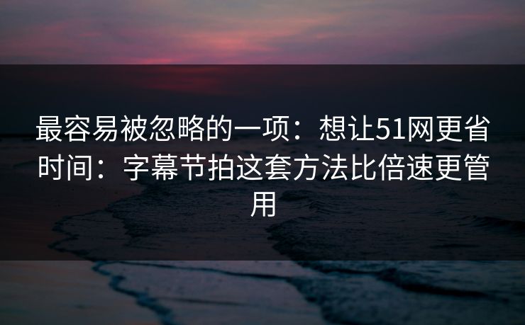 最容易被忽略的一项：想让51网更省时间：字幕节拍这套方法比倍速更管用