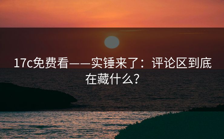 17c免费看——实锤来了：评论区到底在藏什么？