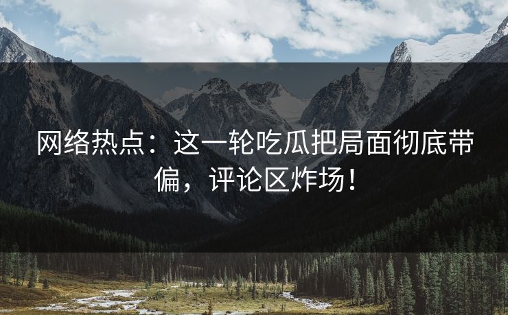 网络热点：这一轮吃瓜把局面彻底带偏，评论区炸场！