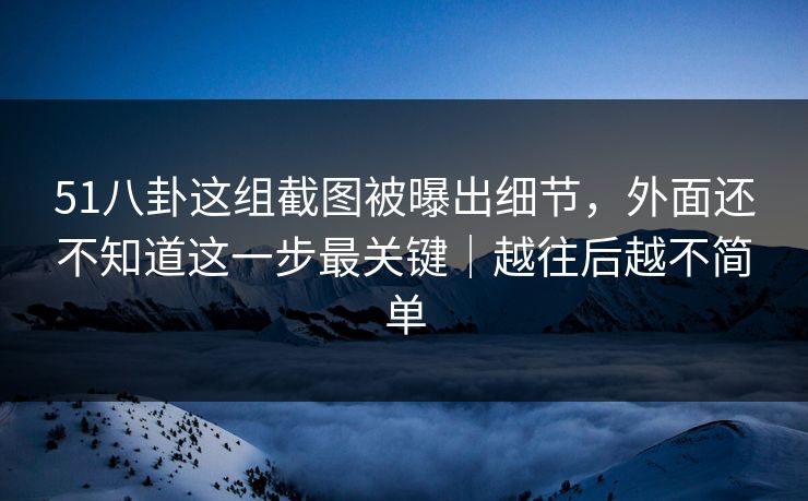 51八卦这组截图被曝出细节，外面还不知道这一步最关键｜越往后越不简单